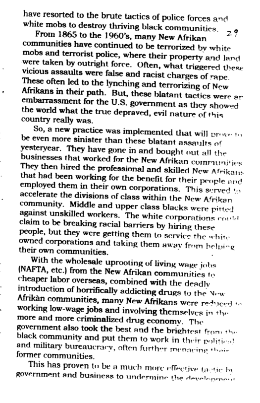 have resorted to the brute tactics of police forces and white mobs (o destroy thriving black communitics. _ o From 1865 to the 1960’s, many New Afrikan - communities have continued to be terrorized by white mobs and terrorist police, where their property and land were taken by outright force. Often, what triggered these vicious assaults were false and racist charges of rape These often led to the lynching and terrorizing of New  the world what the true depraved, evil nature of this country really was.  So, a new practice was implemented that will prene 1., be even more sinister than these blatant assanlts of Yesteryear. They have gone in and bought out all the businesses that worked for the New Afrikan communities They then hired the professional and skilled New Afrikar. that had been working for the benefit for their per ple and employed them in their own corporations. This sved v accelerate the divisions of class within the New Afrikan community. Middle and upper class blacks were pirtor] against unskilled workers. The white corporations ol claim to be breaking racial barriers by hiring these Ppeople, but they were getting them to service the whir, owned corporations and taking them away from helping their own communities. .  With the wholesale uprooting of living wage johs (NAFTA, etc.) from the New Afrikan communities to cheaper labor overseas, combined with the deadly introduction of horrifically addicting drugs to the Ve Alfrikan communities, many New Afrikans were raucnd + working low-wage jobs and involving themselves in thy. more and more criminalized drug economy. The Rovernment also took the best and the brightest fron, black community and put them to work in their politie and military bureaucracy, often further men former communities.  ‘This has proven to be a much more Rovernment and business to undermin.  e  it  e the A=  Letie by  
